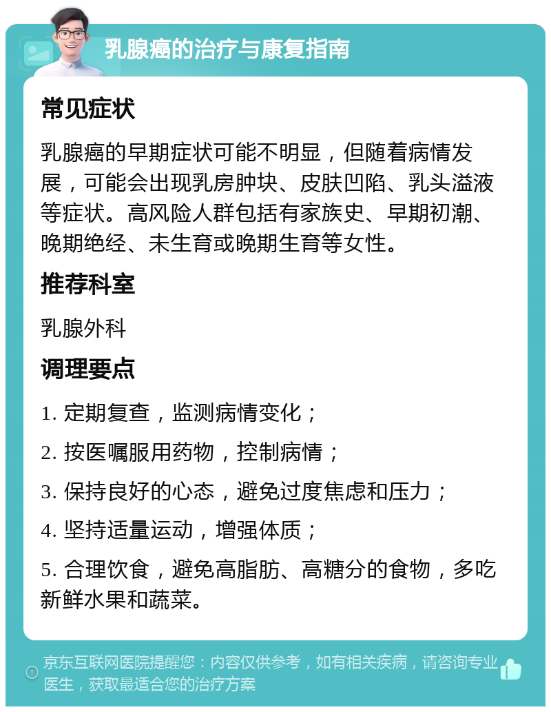 乳腺癌的治疗与康复指南 常见症状 乳腺癌的早期症状可能不明显，但随着病情发展，可能会出现乳房肿块、皮肤凹陷、乳头溢液等症状。高风险人群包括有家族史、早期初潮、晚期绝经、未生育或晚期生育等女性。 推荐科室 乳腺外科 调理要点 1. 定期复查，监测病情变化； 2. 按医嘱服用药物，控制病情； 3. 保持良好的心态，避免过度焦虑和压力； 4. 坚持适量运动，增强体质； 5. 合理饮食，避免高脂肪、高糖分的食物，多吃新鲜水果和蔬菜。