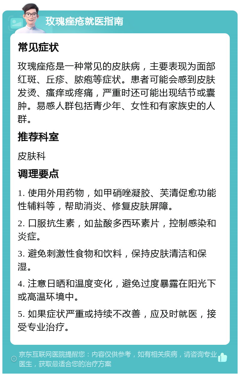 玫瑰痤疮就医指南 常见症状 玫瑰痤疮是一种常见的皮肤病，主要表现为面部红斑、丘疹、脓疱等症状。患者可能会感到皮肤发烫、瘙痒或疼痛，严重时还可能出现结节或囊肿。易感人群包括青少年、女性和有家族史的人群。 推荐科室 皮肤科 调理要点 1. 使用外用药物，如甲硝唑凝胶、芙清促愈功能性辅料等，帮助消炎、修复皮肤屏障。 2. 口服抗生素，如盐酸多西环素片，控制感染和炎症。 3. 避免刺激性食物和饮料，保持皮肤清洁和保湿。 4. 注意日晒和温度变化，避免过度暴露在阳光下或高温环境中。 5. 如果症状严重或持续不改善，应及时就医，接受专业治疗。