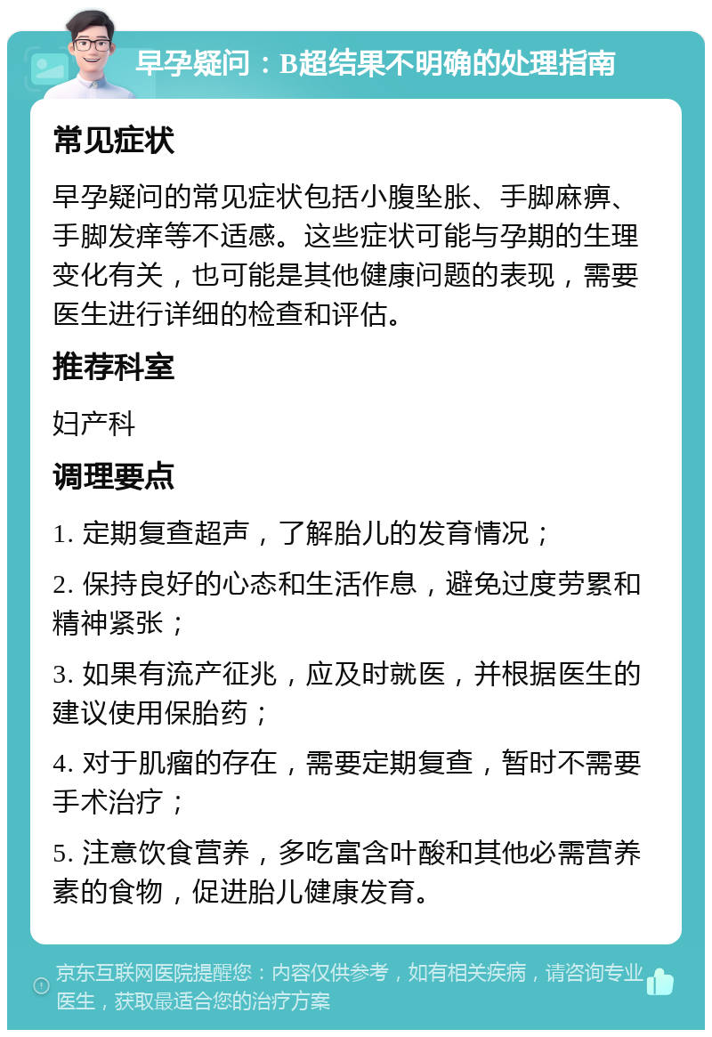 早孕疑问：B超结果不明确的处理指南 常见症状 早孕疑问的常见症状包括小腹坠胀、手脚麻痹、手脚发痒等不适感。这些症状可能与孕期的生理变化有关，也可能是其他健康问题的表现，需要医生进行详细的检查和评估。 推荐科室 妇产科 调理要点 1. 定期复查超声，了解胎儿的发育情况； 2. 保持良好的心态和生活作息，避免过度劳累和精神紧张； 3. 如果有流产征兆，应及时就医，并根据医生的建议使用保胎药； 4. 对于肌瘤的存在，需要定期复查，暂时不需要手术治疗； 5. 注意饮食营养，多吃富含叶酸和其他必需营养素的食物，促进胎儿健康发育。