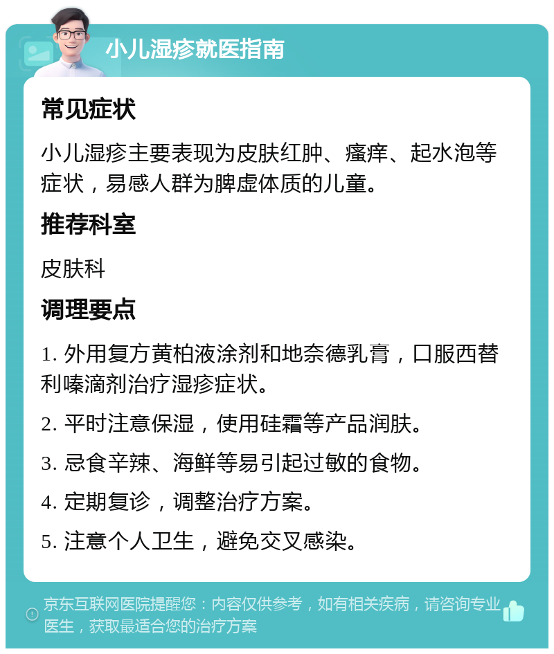 小儿湿疹就医指南 常见症状 小儿湿疹主要表现为皮肤红肿、瘙痒、起水泡等症状，易感人群为脾虚体质的儿童。 推荐科室 皮肤科 调理要点 1. 外用复方黄柏液涂剂和地奈德乳膏，口服西替利嗪滴剂治疗湿疹症状。 2. 平时注意保湿，使用硅霜等产品润肤。 3. 忌食辛辣、海鲜等易引起过敏的食物。 4. 定期复诊，调整治疗方案。 5. 注意个人卫生，避免交叉感染。