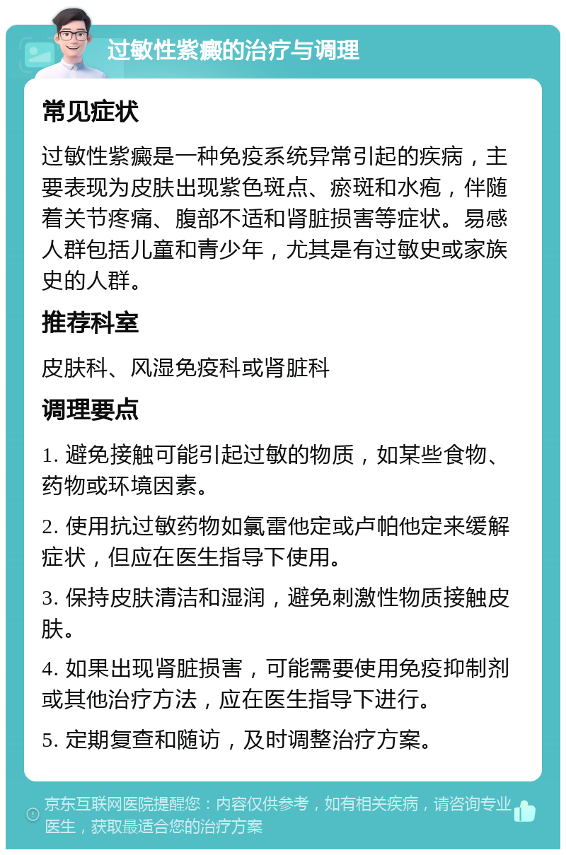 过敏性紫癜的治疗与调理 常见症状 过敏性紫癜是一种免疫系统异常引起的疾病，主要表现为皮肤出现紫色斑点、瘀斑和水疱，伴随着关节疼痛、腹部不适和肾脏损害等症状。易感人群包括儿童和青少年，尤其是有过敏史或家族史的人群。 推荐科室 皮肤科、风湿免疫科或肾脏科 调理要点 1. 避免接触可能引起过敏的物质，如某些食物、药物或环境因素。 2. 使用抗过敏药物如氯雷他定或卢帕他定来缓解症状，但应在医生指导下使用。 3. 保持皮肤清洁和湿润，避免刺激性物质接触皮肤。 4. 如果出现肾脏损害，可能需要使用免疫抑制剂或其他治疗方法，应在医生指导下进行。 5. 定期复查和随访，及时调整治疗方案。