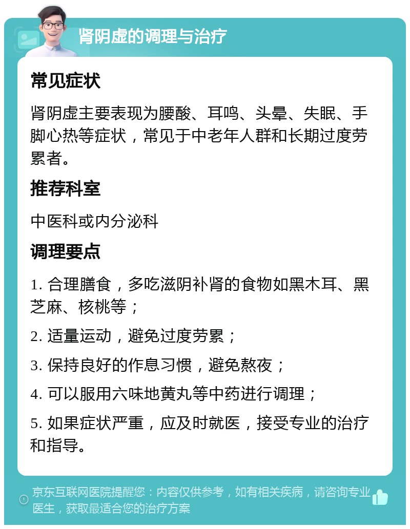 肾阴虚的调理与治疗 常见症状 肾阴虚主要表现为腰酸、耳鸣、头晕、失眠、手脚心热等症状，常见于中老年人群和长期过度劳累者。 推荐科室 中医科或内分泌科 调理要点 1. 合理膳食，多吃滋阴补肾的食物如黑木耳、黑芝麻、核桃等； 2. 适量运动，避免过度劳累； 3. 保持良好的作息习惯，避免熬夜； 4. 可以服用六味地黄丸等中药进行调理； 5. 如果症状严重，应及时就医，接受专业的治疗和指导。