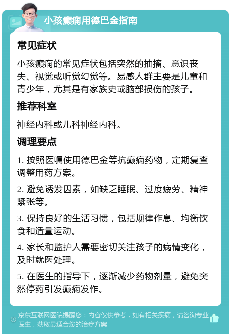 小孩癫痫用德巴金指南 常见症状 小孩癫痫的常见症状包括突然的抽搐、意识丧失、视觉或听觉幻觉等。易感人群主要是儿童和青少年，尤其是有家族史或脑部损伤的孩子。 推荐科室 神经内科或儿科神经内科。 调理要点 1. 按照医嘱使用德巴金等抗癫痫药物，定期复查调整用药方案。 2. 避免诱发因素，如缺乏睡眠、过度疲劳、精神紧张等。 3. 保持良好的生活习惯，包括规律作息、均衡饮食和适量运动。 4. 家长和监护人需要密切关注孩子的病情变化，及时就医处理。 5. 在医生的指导下，逐渐减少药物剂量，避免突然停药引发癫痫发作。