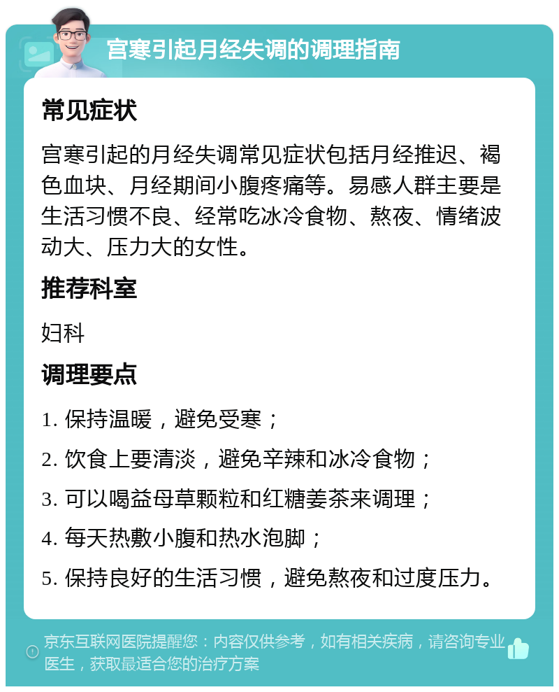 宫寒引起月经失调的调理指南 常见症状 宫寒引起的月经失调常见症状包括月经推迟、褐色血块、月经期间小腹疼痛等。易感人群主要是生活习惯不良、经常吃冰冷食物、熬夜、情绪波动大、压力大的女性。 推荐科室 妇科 调理要点 1. 保持温暖，避免受寒； 2. 饮食上要清淡，避免辛辣和冰冷食物； 3. 可以喝益母草颗粒和红糖姜茶来调理； 4. 每天热敷小腹和热水泡脚； 5. 保持良好的生活习惯，避免熬夜和过度压力。