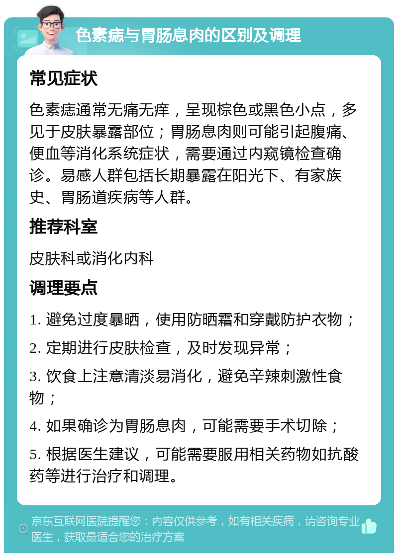 色素痣与胃肠息肉的区别及调理 常见症状 色素痣通常无痛无痒，呈现棕色或黑色小点，多见于皮肤暴露部位；胃肠息肉则可能引起腹痛、便血等消化系统症状，需要通过内窥镜检查确诊。易感人群包括长期暴露在阳光下、有家族史、胃肠道疾病等人群。 推荐科室 皮肤科或消化内科 调理要点 1. 避免过度暴晒，使用防晒霜和穿戴防护衣物； 2. 定期进行皮肤检查，及时发现异常； 3. 饮食上注意清淡易消化，避免辛辣刺激性食物； 4. 如果确诊为胃肠息肉，可能需要手术切除； 5. 根据医生建议，可能需要服用相关药物如抗酸药等进行治疗和调理。