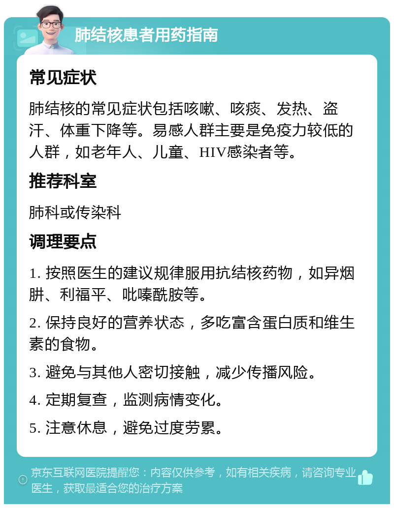 肺结核患者用药指南 常见症状 肺结核的常见症状包括咳嗽、咳痰、发热、盗汗、体重下降等。易感人群主要是免疫力较低的人群，如老年人、儿童、HIV感染者等。 推荐科室 肺科或传染科 调理要点 1. 按照医生的建议规律服用抗结核药物，如异烟肼、利福平、吡嗪酰胺等。 2. 保持良好的营养状态，多吃富含蛋白质和维生素的食物。 3. 避免与其他人密切接触，减少传播风险。 4. 定期复查，监测病情变化。 5. 注意休息，避免过度劳累。