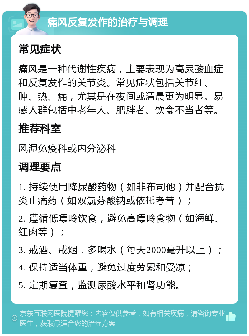 痛风反复发作的治疗与调理 常见症状 痛风是一种代谢性疾病，主要表现为高尿酸血症和反复发作的关节炎。常见症状包括关节红、肿、热、痛，尤其是在夜间或清晨更为明显。易感人群包括中老年人、肥胖者、饮食不当者等。 推荐科室 风湿免疫科或内分泌科 调理要点 1. 持续使用降尿酸药物（如非布司他）并配合抗炎止痛药（如双氯芬酸钠或依托考昔）； 2. 遵循低嘌呤饮食，避免高嘌呤食物（如海鲜、红肉等）； 3. 戒酒、戒烟，多喝水（每天2000毫升以上）； 4. 保持适当体重，避免过度劳累和受凉； 5. 定期复查，监测尿酸水平和肾功能。