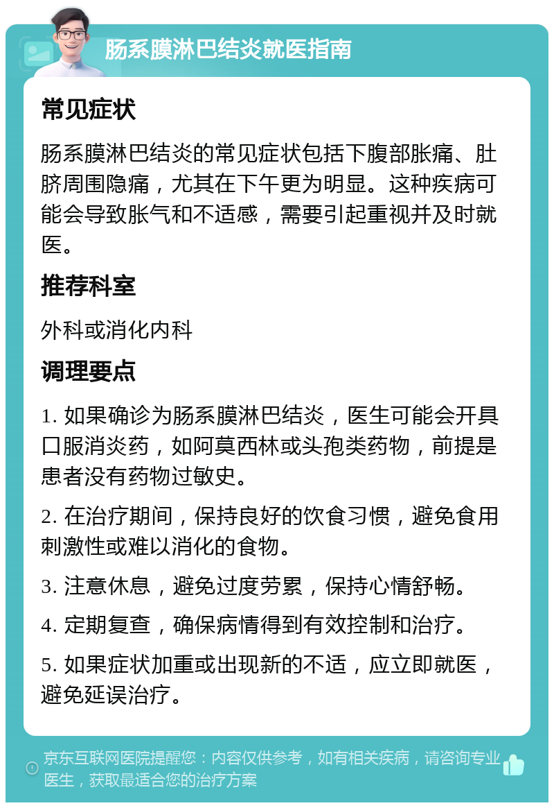 肠系膜淋巴结炎就医指南 常见症状 肠系膜淋巴结炎的常见症状包括下腹部胀痛、肚脐周围隐痛，尤其在下午更为明显。这种疾病可能会导致胀气和不适感，需要引起重视并及时就医。 推荐科室 外科或消化内科 调理要点 1. 如果确诊为肠系膜淋巴结炎，医生可能会开具口服消炎药，如阿莫西林或头孢类药物，前提是患者没有药物过敏史。 2. 在治疗期间，保持良好的饮食习惯，避免食用刺激性或难以消化的食物。 3. 注意休息，避免过度劳累，保持心情舒畅。 4. 定期复查，确保病情得到有效控制和治疗。 5. 如果症状加重或出现新的不适，应立即就医，避免延误治疗。