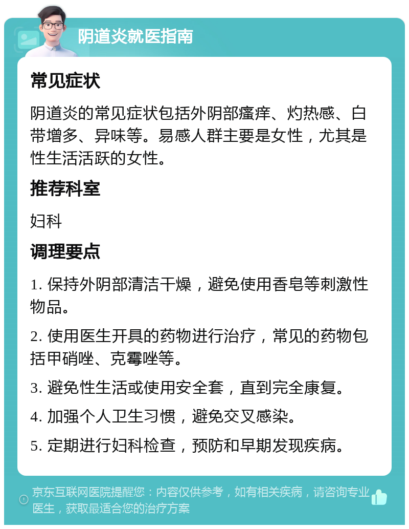 阴道炎就医指南 常见症状 阴道炎的常见症状包括外阴部瘙痒、灼热感、白带增多、异味等。易感人群主要是女性，尤其是性生活活跃的女性。 推荐科室 妇科 调理要点 1. 保持外阴部清洁干燥，避免使用香皂等刺激性物品。 2. 使用医生开具的药物进行治疗，常见的药物包括甲硝唑、克霉唑等。 3. 避免性生活或使用安全套，直到完全康复。 4. 加强个人卫生习惯，避免交叉感染。 5. 定期进行妇科检查，预防和早期发现疾病。