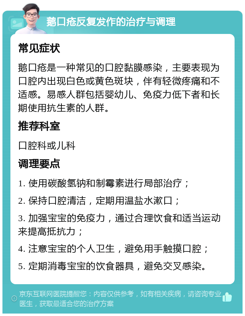 鹅口疮反复发作的治疗与调理 常见症状 鹅口疮是一种常见的口腔黏膜感染，主要表现为口腔内出现白色或黄色斑块，伴有轻微疼痛和不适感。易感人群包括婴幼儿、免疫力低下者和长期使用抗生素的人群。 推荐科室 口腔科或儿科 调理要点 1. 使用碳酸氢钠和制霉素进行局部治疗； 2. 保持口腔清洁，定期用温盐水漱口； 3. 加强宝宝的免疫力，通过合理饮食和适当运动来提高抵抗力； 4. 注意宝宝的个人卫生，避免用手触摸口腔； 5. 定期消毒宝宝的饮食器具，避免交叉感染。