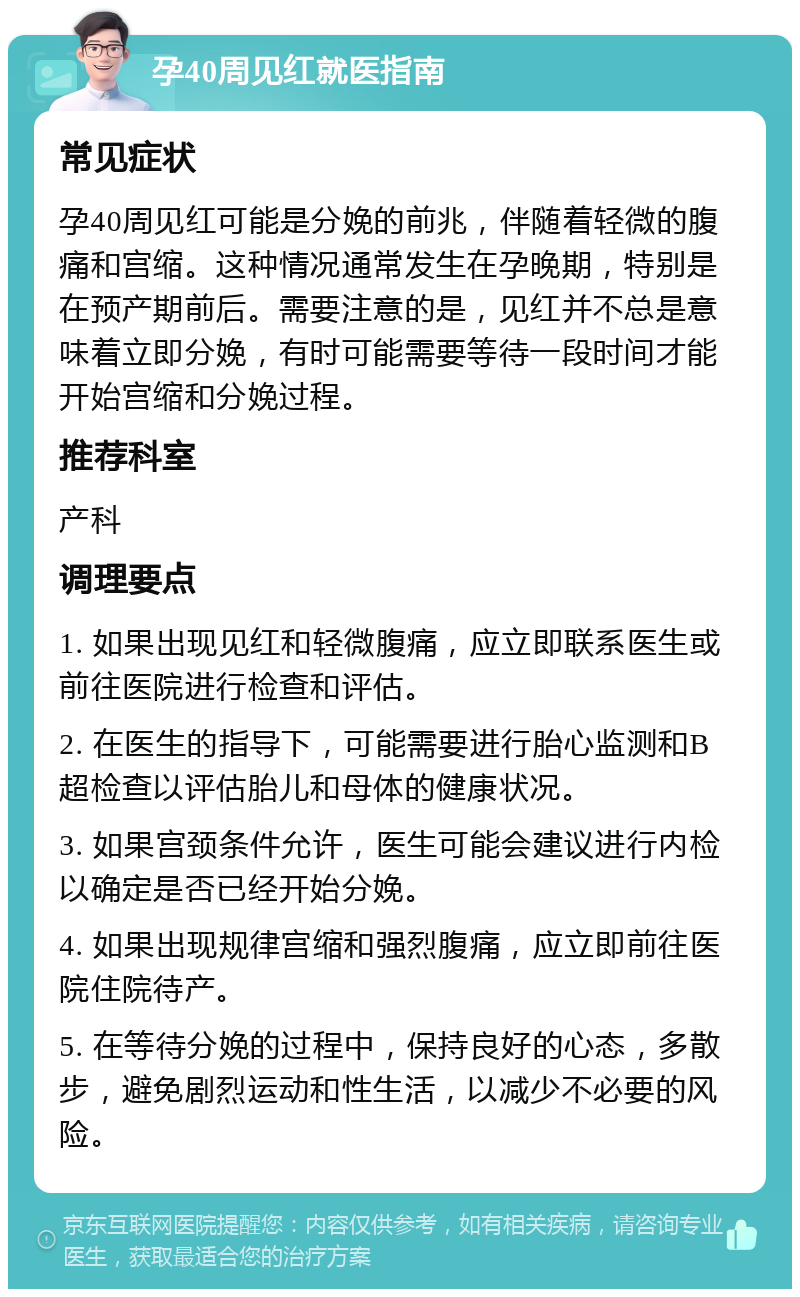 孕40周见红就医指南 常见症状 孕40周见红可能是分娩的前兆，伴随着轻微的腹痛和宫缩。这种情况通常发生在孕晚期，特别是在预产期前后。需要注意的是，见红并不总是意味着立即分娩，有时可能需要等待一段时间才能开始宫缩和分娩过程。 推荐科室 产科 调理要点 1. 如果出现见红和轻微腹痛，应立即联系医生或前往医院进行检查和评估。 2. 在医生的指导下，可能需要进行胎心监测和B超检查以评估胎儿和母体的健康状况。 3. 如果宫颈条件允许，医生可能会建议进行内检以确定是否已经开始分娩。 4. 如果出现规律宫缩和强烈腹痛，应立即前往医院住院待产。 5. 在等待分娩的过程中，保持良好的心态，多散步，避免剧烈运动和性生活，以减少不必要的风险。