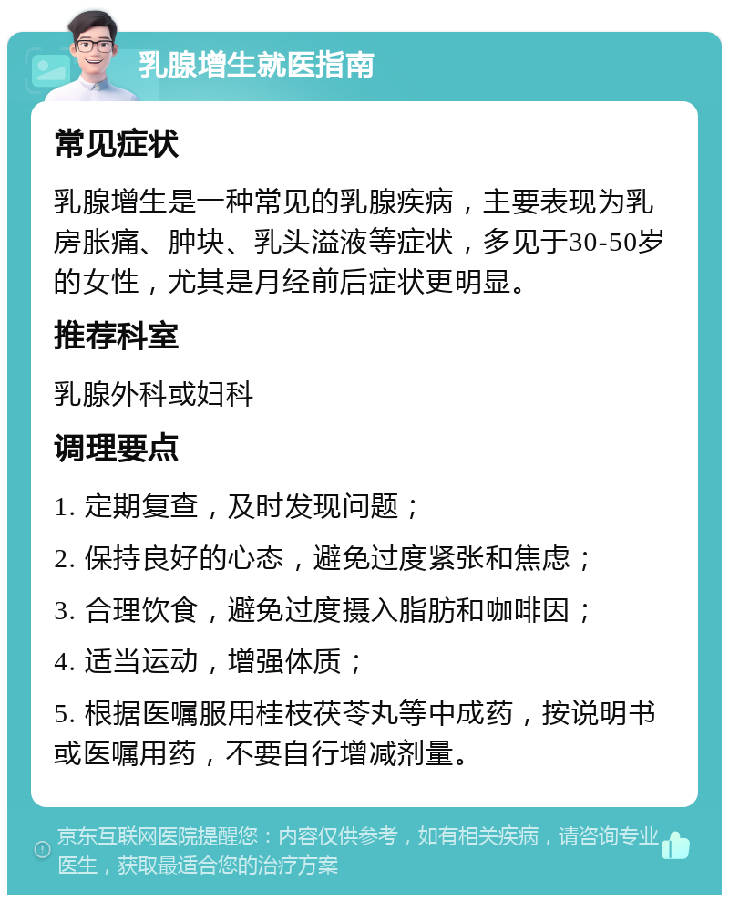 乳腺增生就医指南 常见症状 乳腺增生是一种常见的乳腺疾病，主要表现为乳房胀痛、肿块、乳头溢液等症状，多见于30-50岁的女性，尤其是月经前后症状更明显。 推荐科室 乳腺外科或妇科 调理要点 1. 定期复查，及时发现问题； 2. 保持良好的心态，避免过度紧张和焦虑； 3. 合理饮食，避免过度摄入脂肪和咖啡因； 4. 适当运动，增强体质； 5. 根据医嘱服用桂枝茯苓丸等中成药，按说明书或医嘱用药，不要自行增减剂量。