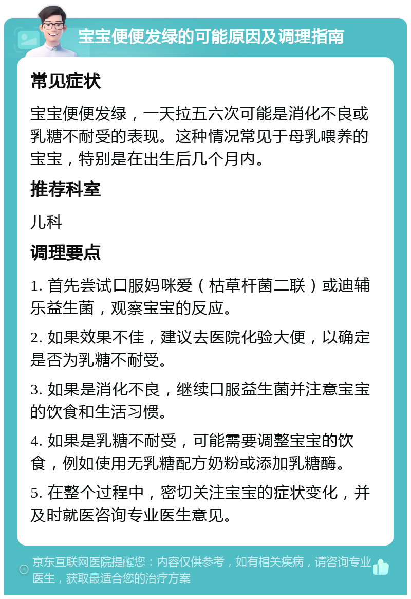 宝宝便便发绿的可能原因及调理指南 常见症状 宝宝便便发绿，一天拉五六次可能是消化不良或乳糖不耐受的表现。这种情况常见于母乳喂养的宝宝，特别是在出生后几个月内。 推荐科室 儿科 调理要点 1. 首先尝试口服妈咪爱（枯草杆菌二联）或迪辅乐益生菌，观察宝宝的反应。 2. 如果效果不佳，建议去医院化验大便，以确定是否为乳糖不耐受。 3. 如果是消化不良，继续口服益生菌并注意宝宝的饮食和生活习惯。 4. 如果是乳糖不耐受，可能需要调整宝宝的饮食，例如使用无乳糖配方奶粉或添加乳糖酶。 5. 在整个过程中，密切关注宝宝的症状变化，并及时就医咨询专业医生意见。