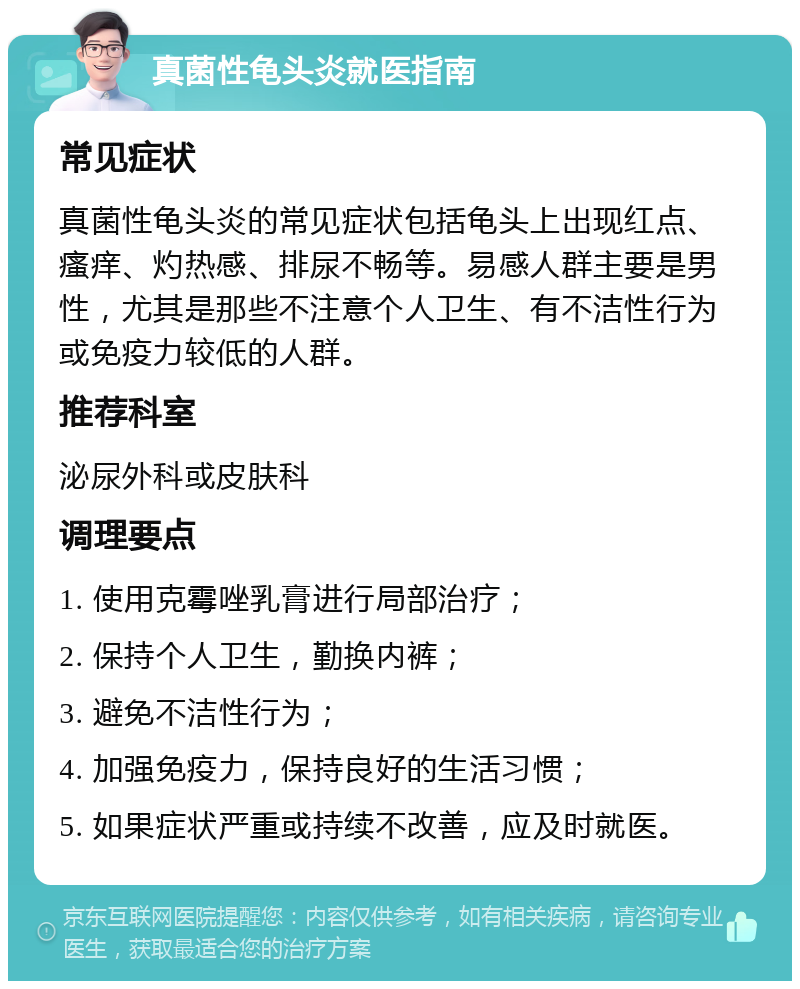 真菌性龟头炎就医指南 常见症状 真菌性龟头炎的常见症状包括龟头上出现红点、瘙痒、灼热感、排尿不畅等。易感人群主要是男性，尤其是那些不注意个人卫生、有不洁性行为或免疫力较低的人群。 推荐科室 泌尿外科或皮肤科 调理要点 1. 使用克霉唑乳膏进行局部治疗； 2. 保持个人卫生，勤换内裤； 3. 避免不洁性行为； 4. 加强免疫力，保持良好的生活习惯； 5. 如果症状严重或持续不改善，应及时就医。