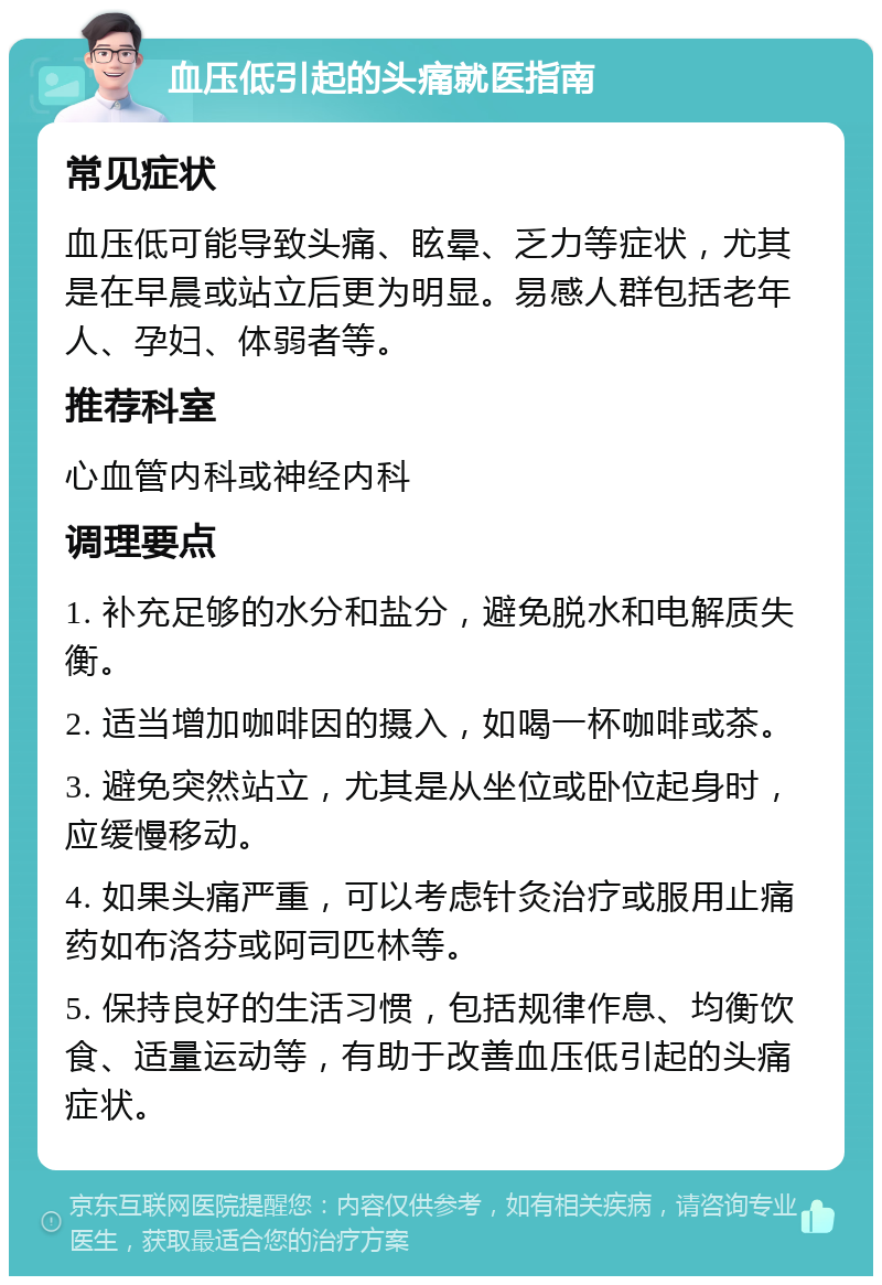 血压低引起的头痛就医指南 常见症状 血压低可能导致头痛、眩晕、乏力等症状，尤其是在早晨或站立后更为明显。易感人群包括老年人、孕妇、体弱者等。 推荐科室 心血管内科或神经内科 调理要点 1. 补充足够的水分和盐分，避免脱水和电解质失衡。 2. 适当增加咖啡因的摄入，如喝一杯咖啡或茶。 3. 避免突然站立，尤其是从坐位或卧位起身时，应缓慢移动。 4. 如果头痛严重，可以考虑针灸治疗或服用止痛药如布洛芬或阿司匹林等。 5. 保持良好的生活习惯，包括规律作息、均衡饮食、适量运动等，有助于改善血压低引起的头痛症状。