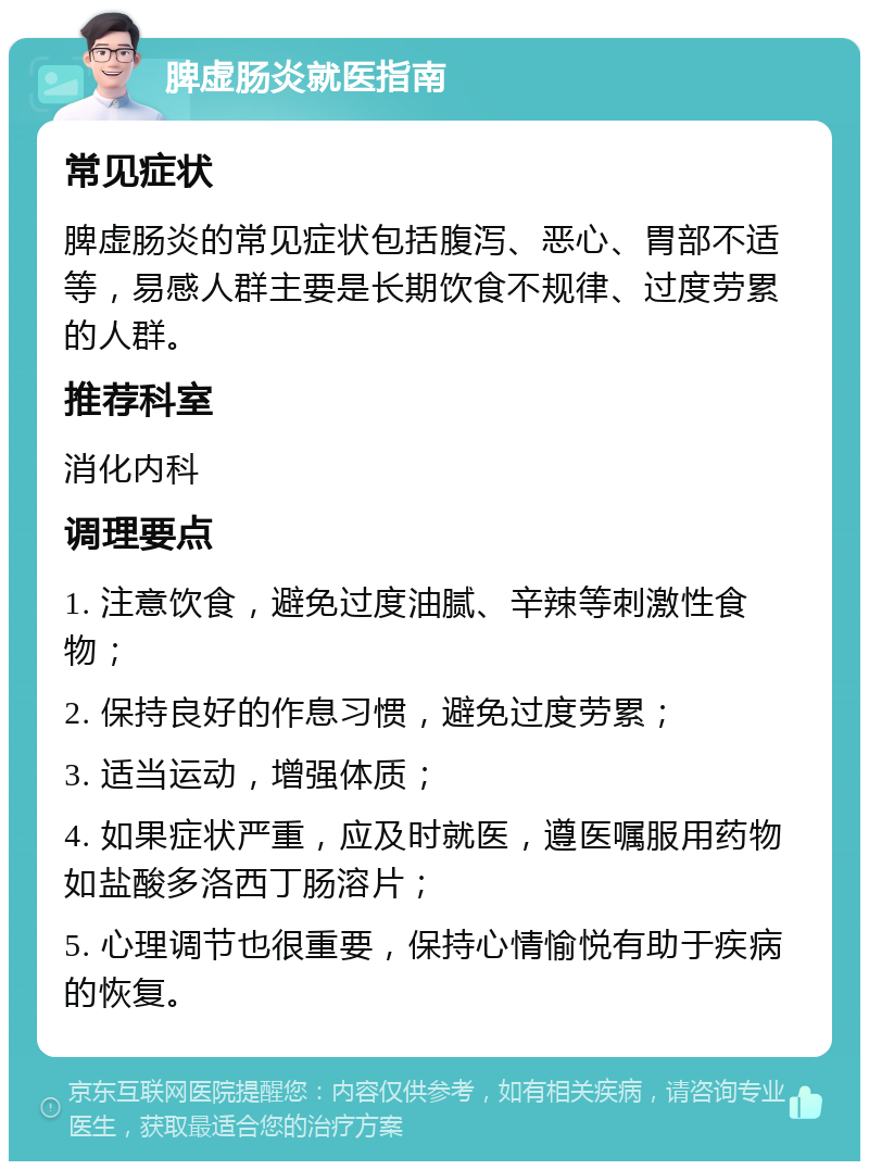 脾虚肠炎就医指南 常见症状 脾虚肠炎的常见症状包括腹泻、恶心、胃部不适等，易感人群主要是长期饮食不规律、过度劳累的人群。 推荐科室 消化内科 调理要点 1. 注意饮食，避免过度油腻、辛辣等刺激性食物； 2. 保持良好的作息习惯，避免过度劳累； 3. 适当运动，增强体质； 4. 如果症状严重，应及时就医，遵医嘱服用药物如盐酸多洛西丁肠溶片； 5. 心理调节也很重要，保持心情愉悦有助于疾病的恢复。