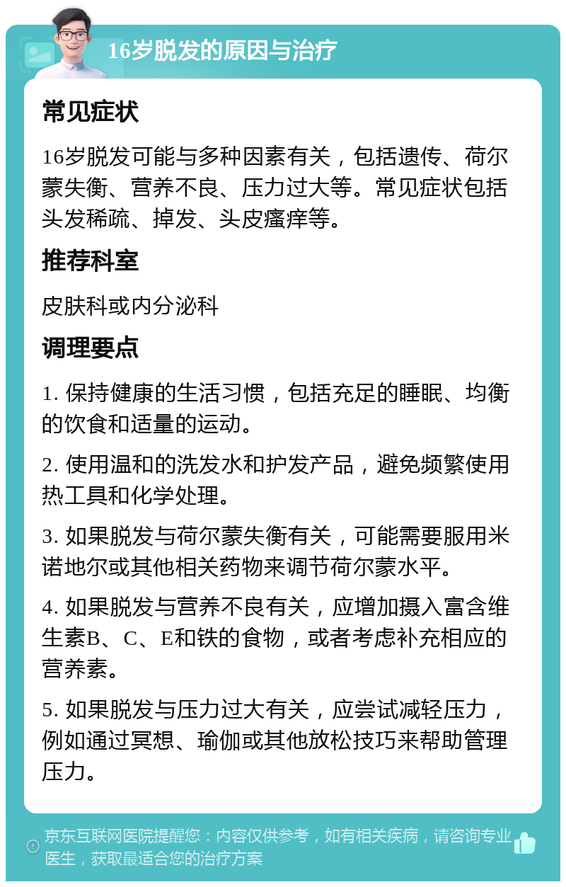 16岁脱发的原因与治疗 常见症状 16岁脱发可能与多种因素有关，包括遗传、荷尔蒙失衡、营养不良、压力过大等。常见症状包括头发稀疏、掉发、头皮瘙痒等。 推荐科室 皮肤科或内分泌科 调理要点 1. 保持健康的生活习惯，包括充足的睡眠、均衡的饮食和适量的运动。 2. 使用温和的洗发水和护发产品，避免频繁使用热工具和化学处理。 3. 如果脱发与荷尔蒙失衡有关，可能需要服用米诺地尔或其他相关药物来调节荷尔蒙水平。 4. 如果脱发与营养不良有关，应增加摄入富含维生素B、C、E和铁的食物，或者考虑补充相应的营养素。 5. 如果脱发与压力过大有关，应尝试减轻压力，例如通过冥想、瑜伽或其他放松技巧来帮助管理压力。