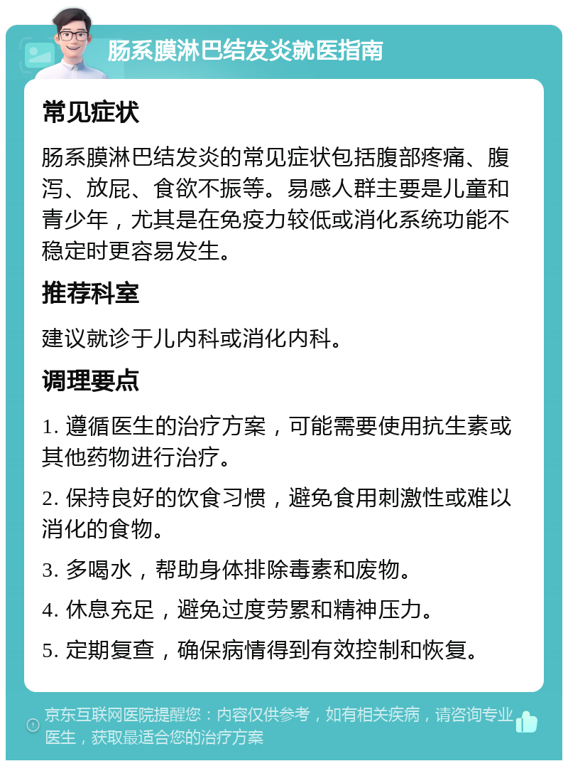 肠系膜淋巴结发炎就医指南 常见症状 肠系膜淋巴结发炎的常见症状包括腹部疼痛、腹泻、放屁、食欲不振等。易感人群主要是儿童和青少年，尤其是在免疫力较低或消化系统功能不稳定时更容易发生。 推荐科室 建议就诊于儿内科或消化内科。 调理要点 1. 遵循医生的治疗方案，可能需要使用抗生素或其他药物进行治疗。 2. 保持良好的饮食习惯，避免食用刺激性或难以消化的食物。 3. 多喝水，帮助身体排除毒素和废物。 4. 休息充足，避免过度劳累和精神压力。 5. 定期复查，确保病情得到有效控制和恢复。