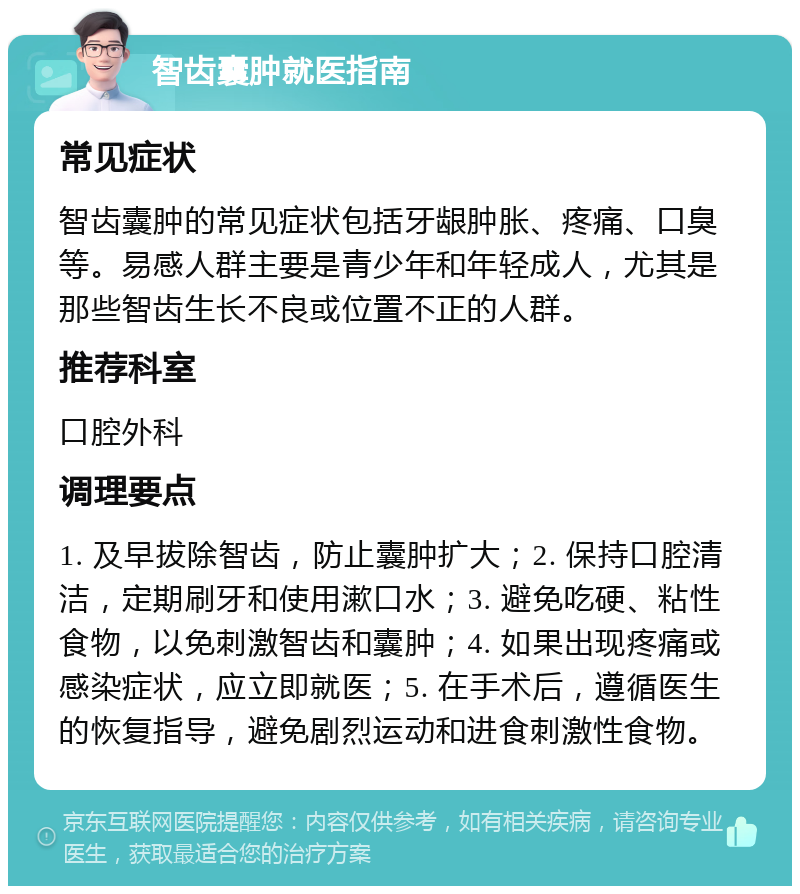 智齿囊肿就医指南 常见症状 智齿囊肿的常见症状包括牙龈肿胀、疼痛、口臭等。易感人群主要是青少年和年轻成人，尤其是那些智齿生长不良或位置不正的人群。 推荐科室 口腔外科 调理要点 1. 及早拔除智齿，防止囊肿扩大；2. 保持口腔清洁，定期刷牙和使用漱口水；3. 避免吃硬、粘性食物，以免刺激智齿和囊肿；4. 如果出现疼痛或感染症状，应立即就医；5. 在手术后，遵循医生的恢复指导，避免剧烈运动和进食刺激性食物。