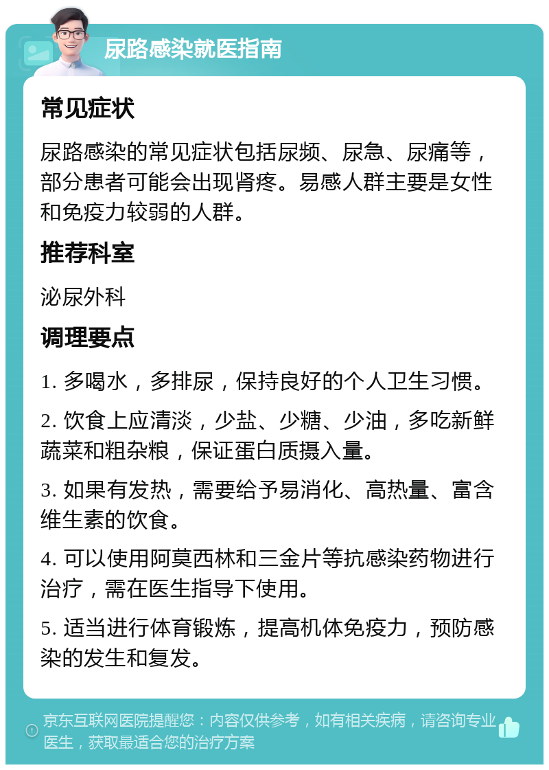 尿路感染就医指南 常见症状 尿路感染的常见症状包括尿频、尿急、尿痛等，部分患者可能会出现肾疼。易感人群主要是女性和免疫力较弱的人群。 推荐科室 泌尿外科 调理要点 1. 多喝水，多排尿，保持良好的个人卫生习惯。 2. 饮食上应清淡，少盐、少糖、少油，多吃新鲜蔬菜和粗杂粮，保证蛋白质摄入量。 3. 如果有发热，需要给予易消化、高热量、富含维生素的饮食。 4. 可以使用阿莫西林和三金片等抗感染药物进行治疗，需在医生指导下使用。 5. 适当进行体育锻炼，提高机体免疫力，预防感染的发生和复发。