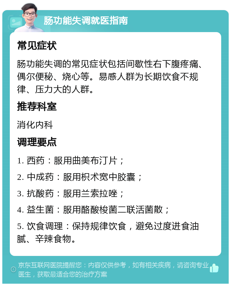 肠功能失调就医指南 常见症状 肠功能失调的常见症状包括间歇性右下腹疼痛、偶尔便秘、烧心等。易感人群为长期饮食不规律、压力大的人群。 推荐科室 消化内科 调理要点 1. 西药：服用曲美布汀片； 2. 中成药：服用枳术宽中胶囊； 3. 抗酸药：服用兰索拉唑； 4. 益生菌：服用酪酸梭菌二联活菌散； 5. 饮食调理：保持规律饮食，避免过度进食油腻、辛辣食物。