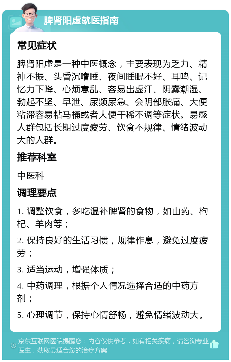 脾肾阳虚就医指南 常见症状 脾肾阳虚是一种中医概念，主要表现为乏力、精神不振、头昏沉嗜睡、夜间睡眠不好、耳鸣、记忆力下降、心烦意乱、容易出虚汗、阴囊潮湿、勃起不坚、早泄、尿频尿急、会阴部胀痛、大便粘滞容易粘马桶或者大便干稀不调等症状。易感人群包括长期过度疲劳、饮食不规律、情绪波动大的人群。 推荐科室 中医科 调理要点 1. 调整饮食，多吃温补脾肾的食物，如山药、枸杞、羊肉等； 2. 保持良好的生活习惯，规律作息，避免过度疲劳； 3. 适当运动，增强体质； 4. 中药调理，根据个人情况选择合适的中药方剂； 5. 心理调节，保持心情舒畅，避免情绪波动大。