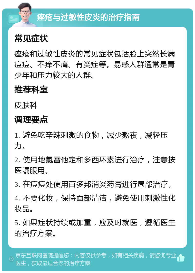 痤疮与过敏性皮炎的治疗指南 常见症状 痤疮和过敏性皮炎的常见症状包括脸上突然长满痘痘、不痒不痛、有炎症等。易感人群通常是青少年和压力较大的人群。 推荐科室 皮肤科 调理要点 1. 避免吃辛辣刺激的食物，减少熬夜，减轻压力。 2. 使用地氯雷他定和多西环素进行治疗，注意按医嘱服用。 3. 在痘痘处使用百多邦消炎药膏进行局部治疗。 4. 不要化妆，保持面部清洁，避免使用刺激性化妆品。 5. 如果症状持续或加重，应及时就医，遵循医生的治疗方案。