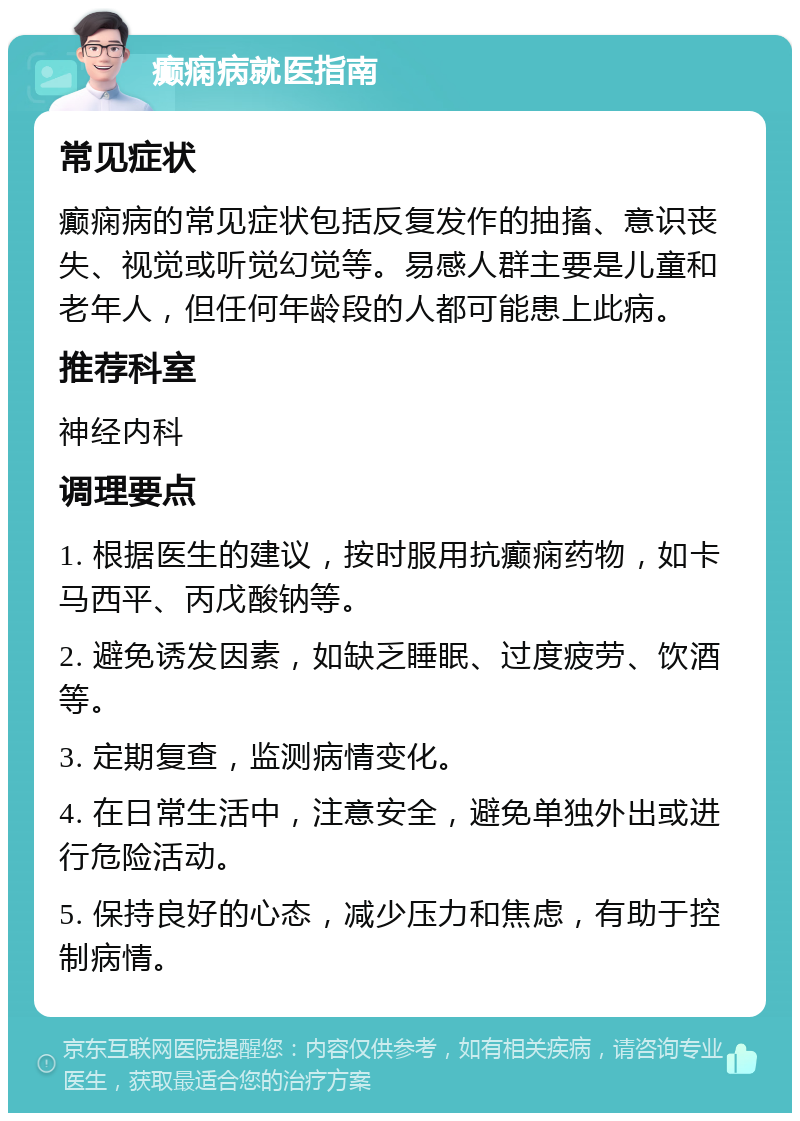 癫痫病就医指南 常见症状 癫痫病的常见症状包括反复发作的抽搐、意识丧失、视觉或听觉幻觉等。易感人群主要是儿童和老年人，但任何年龄段的人都可能患上此病。 推荐科室 神经内科 调理要点 1. 根据医生的建议，按时服用抗癫痫药物，如卡马西平、丙戊酸钠等。 2. 避免诱发因素，如缺乏睡眠、过度疲劳、饮酒等。 3. 定期复查，监测病情变化。 4. 在日常生活中，注意安全，避免单独外出或进行危险活动。 5. 保持良好的心态，减少压力和焦虑，有助于控制病情。