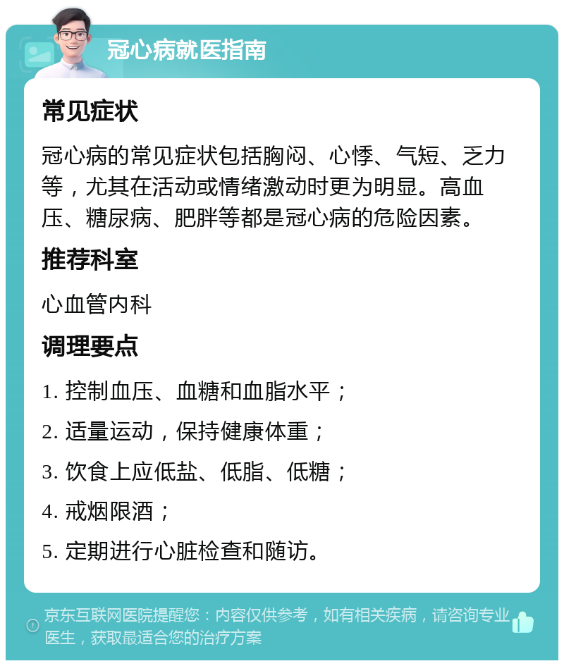 冠心病就医指南 常见症状 冠心病的常见症状包括胸闷、心悸、气短、乏力等，尤其在活动或情绪激动时更为明显。高血压、糖尿病、肥胖等都是冠心病的危险因素。 推荐科室 心血管内科 调理要点 1. 控制血压、血糖和血脂水平； 2. 适量运动，保持健康体重； 3. 饮食上应低盐、低脂、低糖； 4. 戒烟限酒； 5. 定期进行心脏检查和随访。