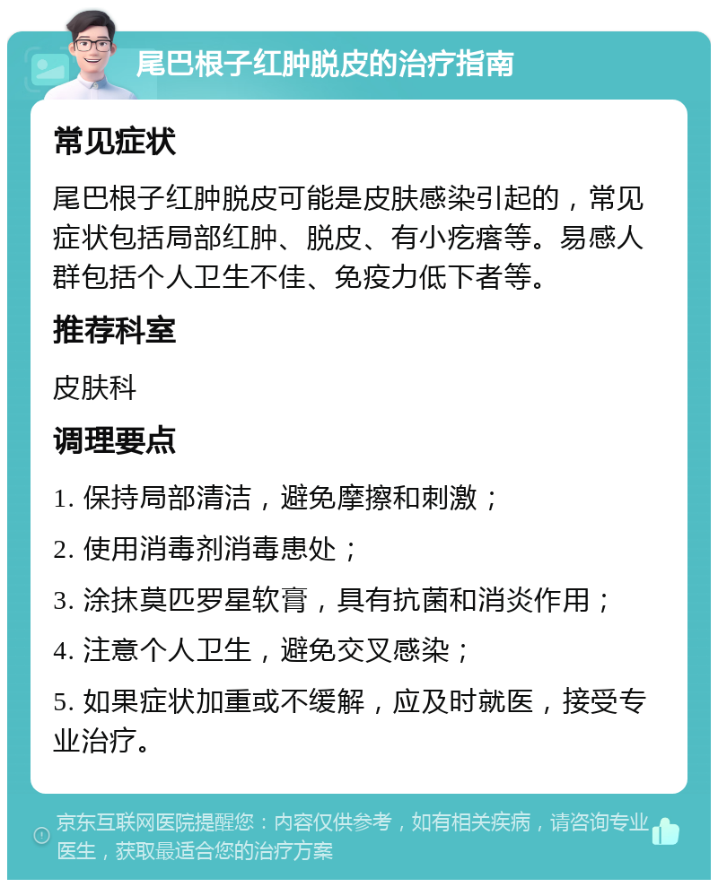 尾巴根子红肿脱皮的治疗指南 常见症状 尾巴根子红肿脱皮可能是皮肤感染引起的，常见症状包括局部红肿、脱皮、有小疙瘩等。易感人群包括个人卫生不佳、免疫力低下者等。 推荐科室 皮肤科 调理要点 1. 保持局部清洁，避免摩擦和刺激； 2. 使用消毒剂消毒患处； 3. 涂抹莫匹罗星软膏，具有抗菌和消炎作用； 4. 注意个人卫生，避免交叉感染； 5. 如果症状加重或不缓解，应及时就医，接受专业治疗。