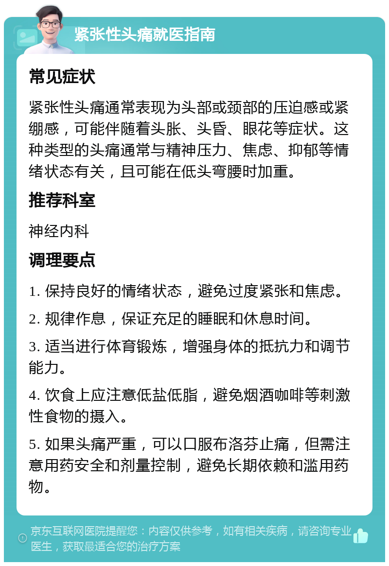 紧张性头痛就医指南 常见症状 紧张性头痛通常表现为头部或颈部的压迫感或紧绷感，可能伴随着头胀、头昏、眼花等症状。这种类型的头痛通常与精神压力、焦虑、抑郁等情绪状态有关，且可能在低头弯腰时加重。 推荐科室 神经内科 调理要点 1. 保持良好的情绪状态，避免过度紧张和焦虑。 2. 规律作息，保证充足的睡眠和休息时间。 3. 适当进行体育锻炼，增强身体的抵抗力和调节能力。 4. 饮食上应注意低盐低脂，避免烟酒咖啡等刺激性食物的摄入。 5. 如果头痛严重，可以口服布洛芬止痛，但需注意用药安全和剂量控制，避免长期依赖和滥用药物。