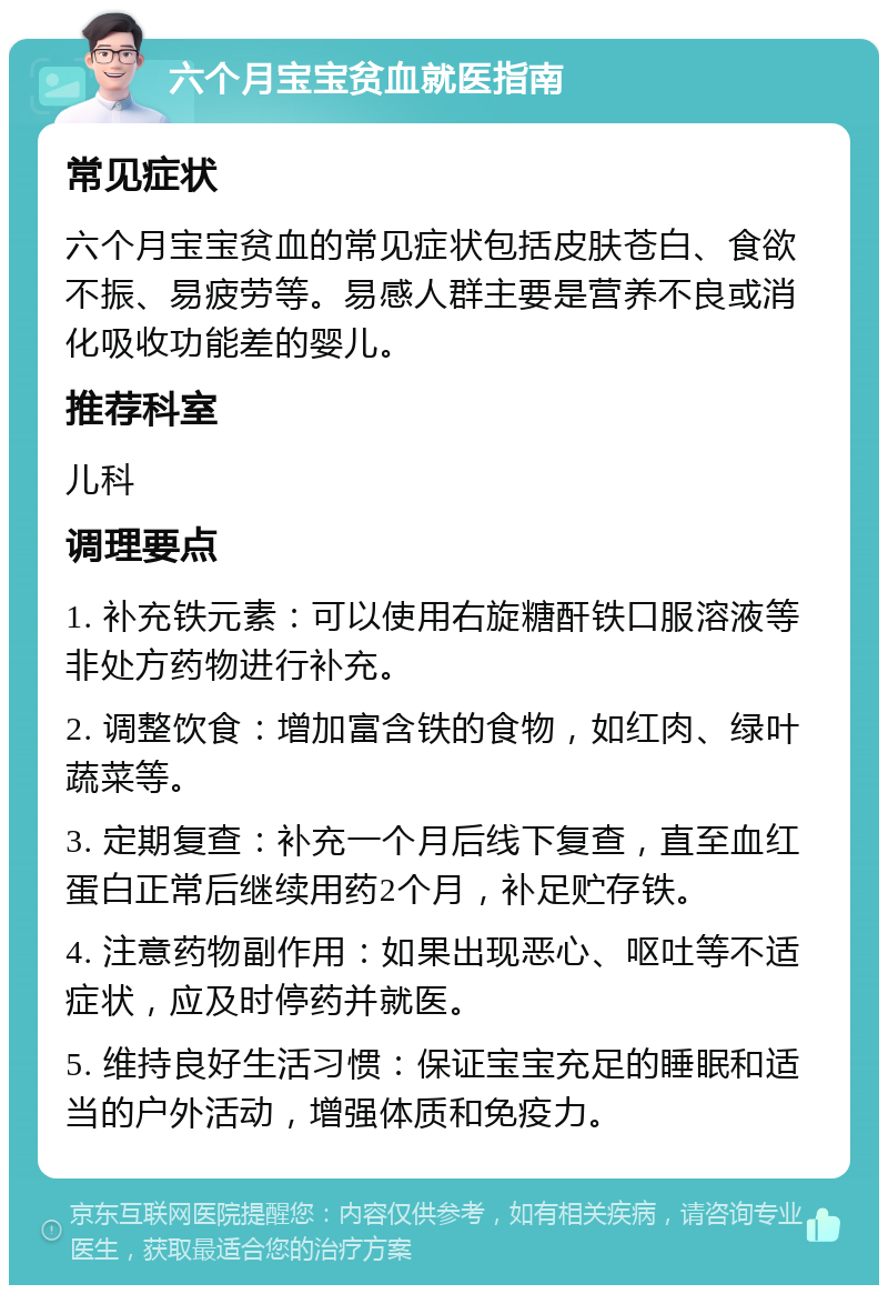 六个月宝宝贫血就医指南 常见症状 六个月宝宝贫血的常见症状包括皮肤苍白、食欲不振、易疲劳等。易感人群主要是营养不良或消化吸收功能差的婴儿。 推荐科室 儿科 调理要点 1. 补充铁元素：可以使用右旋糖酐铁口服溶液等非处方药物进行补充。 2. 调整饮食：增加富含铁的食物，如红肉、绿叶蔬菜等。 3. 定期复查：补充一个月后线下复查，直至血红蛋白正常后继续用药2个月，补足贮存铁。 4. 注意药物副作用：如果出现恶心、呕吐等不适症状，应及时停药并就医。 5. 维持良好生活习惯：保证宝宝充足的睡眠和适当的户外活动，增强体质和免疫力。