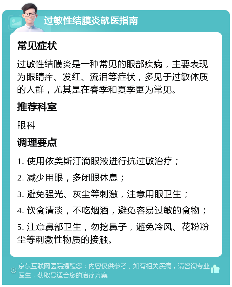 过敏性结膜炎就医指南 常见症状 过敏性结膜炎是一种常见的眼部疾病，主要表现为眼睛痒、发红、流泪等症状，多见于过敏体质的人群，尤其是在春季和夏季更为常见。 推荐科室 眼科 调理要点 1. 使用依美斯汀滴眼液进行抗过敏治疗； 2. 减少用眼，多闭眼休息； 3. 避免强光、灰尘等刺激，注意用眼卫生； 4. 饮食清淡，不吃烟酒，避免容易过敏的食物； 5. 注意鼻部卫生，勿挖鼻子，避免冷风、花粉粉尘等刺激性物质的接触。