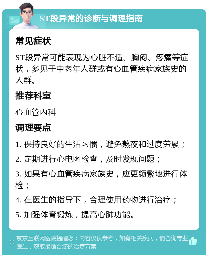 ST段异常的诊断与调理指南 常见症状 ST段异常可能表现为心脏不适、胸闷、疼痛等症状，多见于中老年人群或有心血管疾病家族史的人群。 推荐科室 心血管内科 调理要点 1. 保持良好的生活习惯，避免熬夜和过度劳累； 2. 定期进行心电图检查，及时发现问题； 3. 如果有心血管疾病家族史，应更频繁地进行体检； 4. 在医生的指导下，合理使用药物进行治疗； 5. 加强体育锻炼，提高心肺功能。