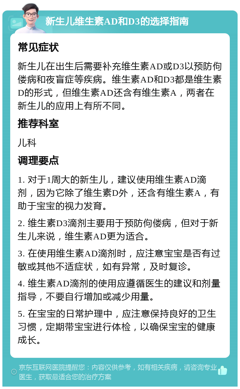 新生儿维生素AD和D3的选择指南 常见症状 新生儿在出生后需要补充维生素AD或D3以预防佝偻病和夜盲症等疾病。维生素AD和D3都是维生素D的形式，但维生素AD还含有维生素A，两者在新生儿的应用上有所不同。 推荐科室 儿科 调理要点 1. 对于1周大的新生儿，建议使用维生素AD滴剂，因为它除了维生素D外，还含有维生素A，有助于宝宝的视力发育。 2. 维生素D3滴剂主要用于预防佝偻病，但对于新生儿来说，维生素AD更为适合。 3. 在使用维生素AD滴剂时，应注意宝宝是否有过敏或其他不适症状，如有异常，及时复诊。 4. 维生素AD滴剂的使用应遵循医生的建议和剂量指导，不要自行增加或减少用量。 5. 在宝宝的日常护理中，应注意保持良好的卫生习惯，定期带宝宝进行体检，以确保宝宝的健康成长。