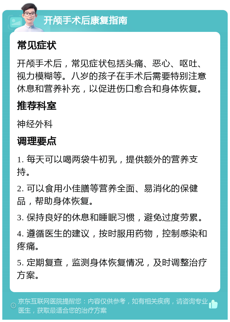 开颅手术后康复指南 常见症状 开颅手术后，常见症状包括头痛、恶心、呕吐、视力模糊等。八岁的孩子在手术后需要特别注意休息和营养补充，以促进伤口愈合和身体恢复。 推荐科室 神经外科 调理要点 1. 每天可以喝两袋牛初乳，提供额外的营养支持。 2. 可以食用小佳膳等营养全面、易消化的保健品，帮助身体恢复。 3. 保持良好的休息和睡眠习惯，避免过度劳累。 4. 遵循医生的建议，按时服用药物，控制感染和疼痛。 5. 定期复查，监测身体恢复情况，及时调整治疗方案。