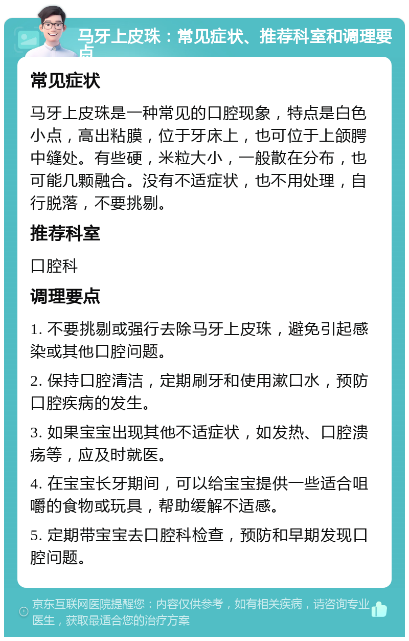 马牙上皮珠：常见症状、推荐科室和调理要点 常见症状 马牙上皮珠是一种常见的口腔现象，特点是白色小点，高出粘膜，位于牙床上，也可位于上颌腭中缝处。有些硬，米粒大小，一般散在分布，也可能几颗融合。没有不适症状，也不用处理，自行脱落，不要挑剔。 推荐科室 口腔科 调理要点 1. 不要挑剔或强行去除马牙上皮珠，避免引起感染或其他口腔问题。 2. 保持口腔清洁，定期刷牙和使用漱口水，预防口腔疾病的发生。 3. 如果宝宝出现其他不适症状，如发热、口腔溃疡等，应及时就医。 4. 在宝宝长牙期间，可以给宝宝提供一些适合咀嚼的食物或玩具，帮助缓解不适感。 5. 定期带宝宝去口腔科检查，预防和早期发现口腔问题。