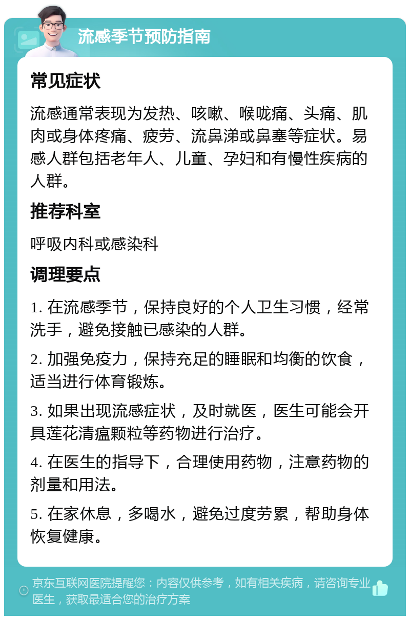 流感季节预防指南 常见症状 流感通常表现为发热、咳嗽、喉咙痛、头痛、肌肉或身体疼痛、疲劳、流鼻涕或鼻塞等症状。易感人群包括老年人、儿童、孕妇和有慢性疾病的人群。 推荐科室 呼吸内科或感染科 调理要点 1. 在流感季节，保持良好的个人卫生习惯，经常洗手，避免接触已感染的人群。 2. 加强免疫力，保持充足的睡眠和均衡的饮食，适当进行体育锻炼。 3. 如果出现流感症状，及时就医，医生可能会开具莲花清瘟颗粒等药物进行治疗。 4. 在医生的指导下，合理使用药物，注意药物的剂量和用法。 5. 在家休息，多喝水，避免过度劳累，帮助身体恢复健康。