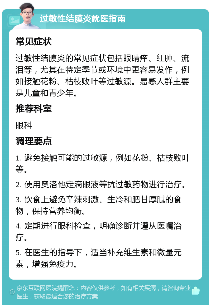 过敏性结膜炎就医指南 常见症状 过敏性结膜炎的常见症状包括眼睛痒、红肿、流泪等，尤其在特定季节或环境中更容易发作，例如接触花粉、枯枝败叶等过敏源。易感人群主要是儿童和青少年。 推荐科室 眼科 调理要点 1. 避免接触可能的过敏源，例如花粉、枯枝败叶等。 2. 使用奥洛他定滴眼液等抗过敏药物进行治疗。 3. 饮食上避免辛辣刺激、生冷和肥甘厚腻的食物，保持营养均衡。 4. 定期进行眼科检查，明确诊断并遵从医嘱治疗。 5. 在医生的指导下，适当补充维生素和微量元素，增强免疫力。