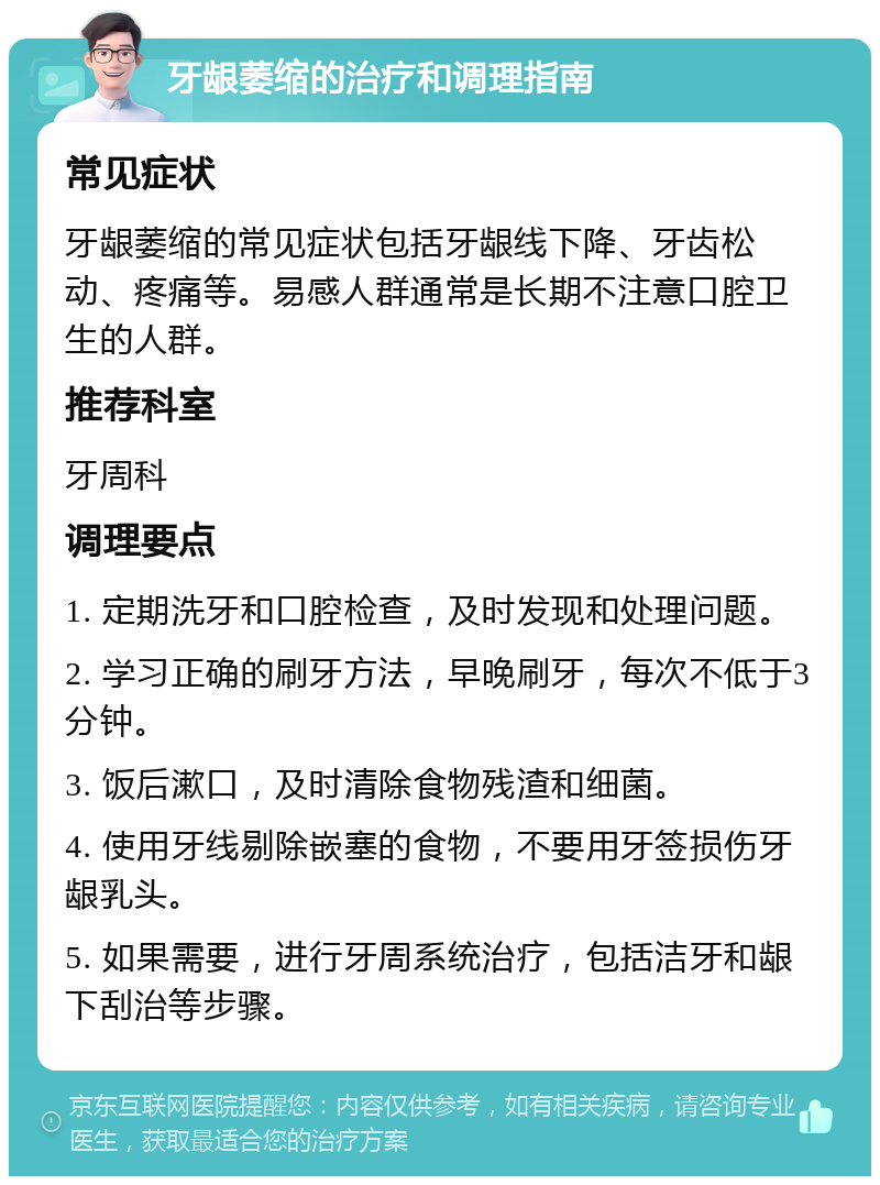 牙龈萎缩的治疗和调理指南 常见症状 牙龈萎缩的常见症状包括牙龈线下降、牙齿松动、疼痛等。易感人群通常是长期不注意口腔卫生的人群。 推荐科室 牙周科 调理要点 1. 定期洗牙和口腔检查，及时发现和处理问题。 2. 学习正确的刷牙方法，早晚刷牙，每次不低于3分钟。 3. 饭后漱口，及时清除食物残渣和细菌。 4. 使用牙线剔除嵌塞的食物，不要用牙签损伤牙龈乳头。 5. 如果需要，进行牙周系统治疗，包括洁牙和龈下刮治等步骤。