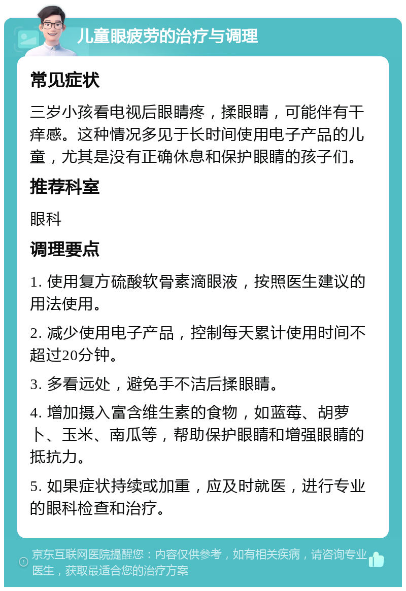 儿童眼疲劳的治疗与调理 常见症状 三岁小孩看电视后眼睛疼，揉眼睛，可能伴有干痒感。这种情况多见于长时间使用电子产品的儿童，尤其是没有正确休息和保护眼睛的孩子们。 推荐科室 眼科 调理要点 1. 使用复方硫酸软骨素滴眼液，按照医生建议的用法使用。 2. 减少使用电子产品，控制每天累计使用时间不超过20分钟。 3. 多看远处，避免手不洁后揉眼睛。 4. 增加摄入富含维生素的食物，如蓝莓、胡萝卜、玉米、南瓜等，帮助保护眼睛和增强眼睛的抵抗力。 5. 如果症状持续或加重，应及时就医，进行专业的眼科检查和治疗。