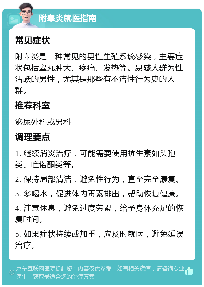 附睾炎就医指南 常见症状 附睾炎是一种常见的男性生殖系统感染，主要症状包括睾丸肿大、疼痛、发热等。易感人群为性活跃的男性，尤其是那些有不洁性行为史的人群。 推荐科室 泌尿外科或男科 调理要点 1. 继续消炎治疗，可能需要使用抗生素如头孢类、喹诺酮类等。 2. 保持局部清洁，避免性行为，直至完全康复。 3. 多喝水，促进体内毒素排出，帮助恢复健康。 4. 注意休息，避免过度劳累，给予身体充足的恢复时间。 5. 如果症状持续或加重，应及时就医，避免延误治疗。