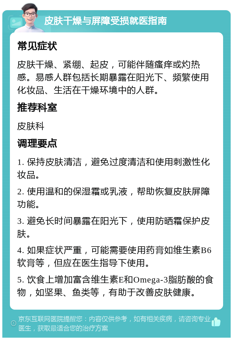 皮肤干燥与屏障受损就医指南 常见症状 皮肤干燥、紧绷、起皮，可能伴随瘙痒或灼热感。易感人群包括长期暴露在阳光下、频繁使用化妆品、生活在干燥环境中的人群。 推荐科室 皮肤科 调理要点 1. 保持皮肤清洁，避免过度清洁和使用刺激性化妆品。 2. 使用温和的保湿霜或乳液，帮助恢复皮肤屏障功能。 3. 避免长时间暴露在阳光下，使用防晒霜保护皮肤。 4. 如果症状严重，可能需要使用药膏如维生素B6软膏等，但应在医生指导下使用。 5. 饮食上增加富含维生素E和Omega-3脂肪酸的食物，如坚果、鱼类等，有助于改善皮肤健康。