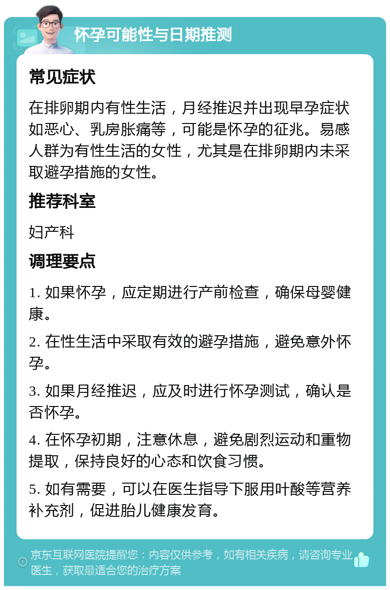 怀孕可能性与日期推测 常见症状 在排卵期内有性生活，月经推迟并出现早孕症状如恶心、乳房胀痛等，可能是怀孕的征兆。易感人群为有性生活的女性，尤其是在排卵期内未采取避孕措施的女性。 推荐科室 妇产科 调理要点 1. 如果怀孕，应定期进行产前检查，确保母婴健康。 2. 在性生活中采取有效的避孕措施，避免意外怀孕。 3. 如果月经推迟，应及时进行怀孕测试，确认是否怀孕。 4. 在怀孕初期，注意休息，避免剧烈运动和重物提取，保持良好的心态和饮食习惯。 5. 如有需要，可以在医生指导下服用叶酸等营养补充剂，促进胎儿健康发育。