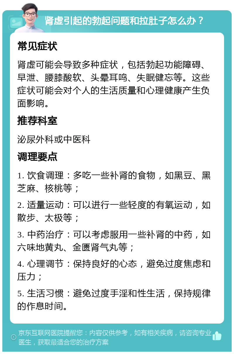 肾虚引起的勃起问题和拉肚子怎么办？ 常见症状 肾虚可能会导致多种症状，包括勃起功能障碍、早泄、腰膝酸软、头晕耳鸣、失眠健忘等。这些症状可能会对个人的生活质量和心理健康产生负面影响。 推荐科室 泌尿外科或中医科 调理要点 1. 饮食调理：多吃一些补肾的食物，如黑豆、黑芝麻、核桃等； 2. 适量运动：可以进行一些轻度的有氧运动，如散步、太极等； 3. 中药治疗：可以考虑服用一些补肾的中药，如六味地黄丸、金匮肾气丸等； 4. 心理调节：保持良好的心态，避免过度焦虑和压力； 5. 生活习惯：避免过度手淫和性生活，保持规律的作息时间。