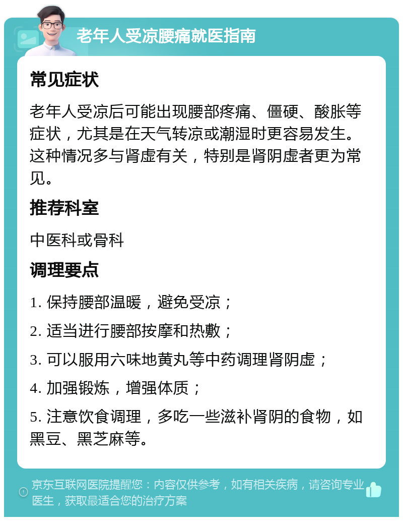 老年人受凉腰痛就医指南 常见症状 老年人受凉后可能出现腰部疼痛、僵硬、酸胀等症状，尤其是在天气转凉或潮湿时更容易发生。这种情况多与肾虚有关，特别是肾阴虚者更为常见。 推荐科室 中医科或骨科 调理要点 1. 保持腰部温暖，避免受凉； 2. 适当进行腰部按摩和热敷； 3. 可以服用六味地黄丸等中药调理肾阴虚； 4. 加强锻炼，增强体质； 5. 注意饮食调理，多吃一些滋补肾阴的食物，如黑豆、黑芝麻等。