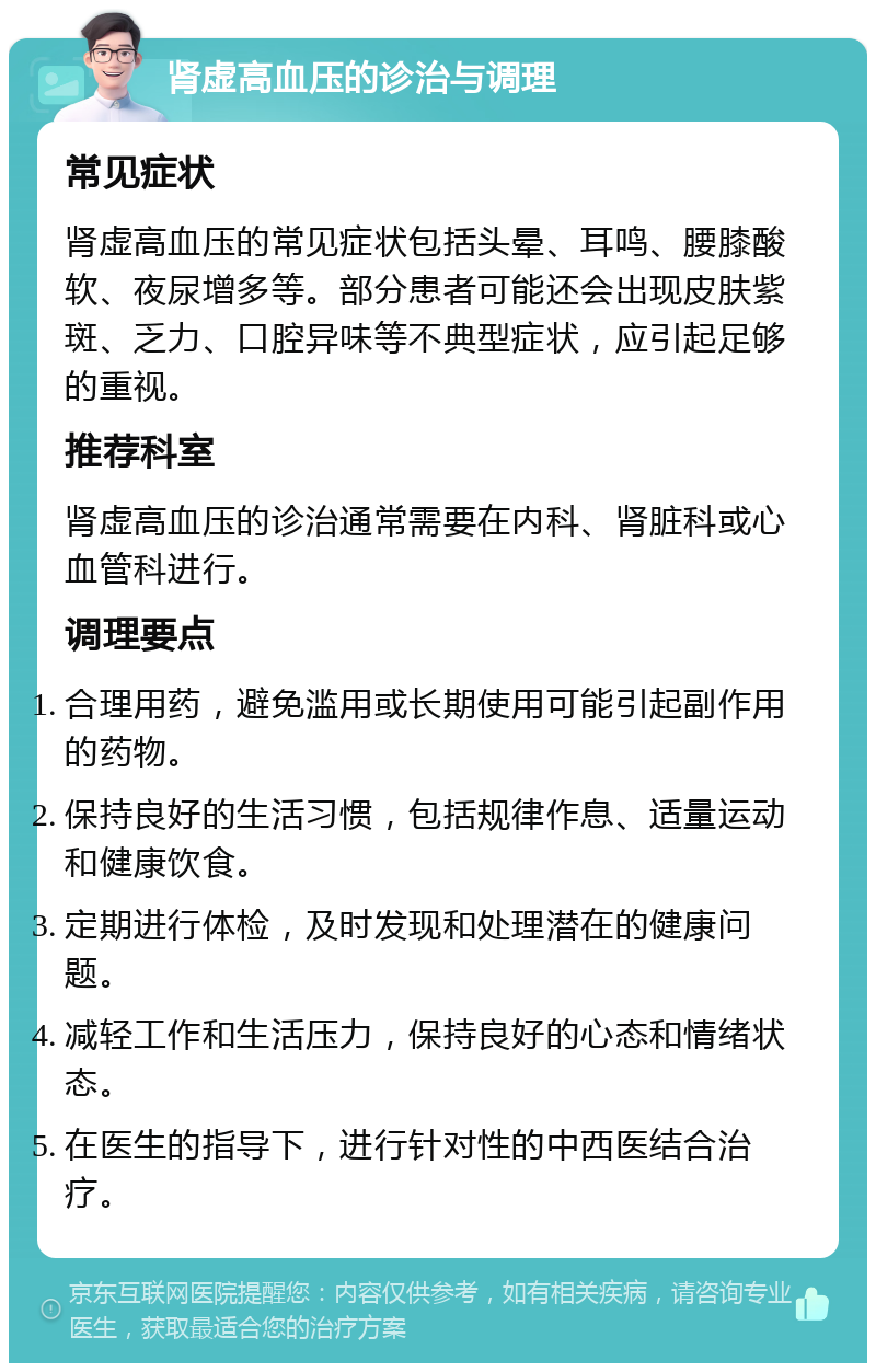 肾虚高血压的诊治与调理 常见症状 肾虚高血压的常见症状包括头晕、耳鸣、腰膝酸软、夜尿增多等。部分患者可能还会出现皮肤紫斑、乏力、口腔异味等不典型症状，应引起足够的重视。 推荐科室 肾虚高血压的诊治通常需要在内科、肾脏科或心血管科进行。 调理要点 合理用药，避免滥用或长期使用可能引起副作用的药物。 保持良好的生活习惯，包括规律作息、适量运动和健康饮食。 定期进行体检，及时发现和处理潜在的健康问题。 减轻工作和生活压力，保持良好的心态和情绪状态。 在医生的指导下，进行针对性的中西医结合治疗。