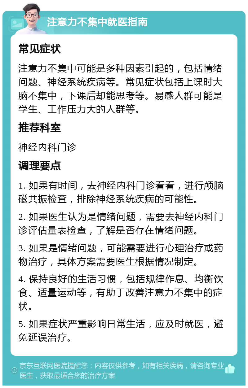 注意力不集中就医指南 常见症状 注意力不集中可能是多种因素引起的，包括情绪问题、神经系统疾病等。常见症状包括上课时大脑不集中，下课后却能思考等。易感人群可能是学生、工作压力大的人群等。 推荐科室 神经内科门诊 调理要点 1. 如果有时间，去神经内科门诊看看，进行颅脑磁共振检查，排除神经系统疾病的可能性。 2. 如果医生认为是情绪问题，需要去神经内科门诊评估量表检查，了解是否存在情绪问题。 3. 如果是情绪问题，可能需要进行心理治疗或药物治疗，具体方案需要医生根据情况制定。 4. 保持良好的生活习惯，包括规律作息、均衡饮食、适量运动等，有助于改善注意力不集中的症状。 5. 如果症状严重影响日常生活，应及时就医，避免延误治疗。