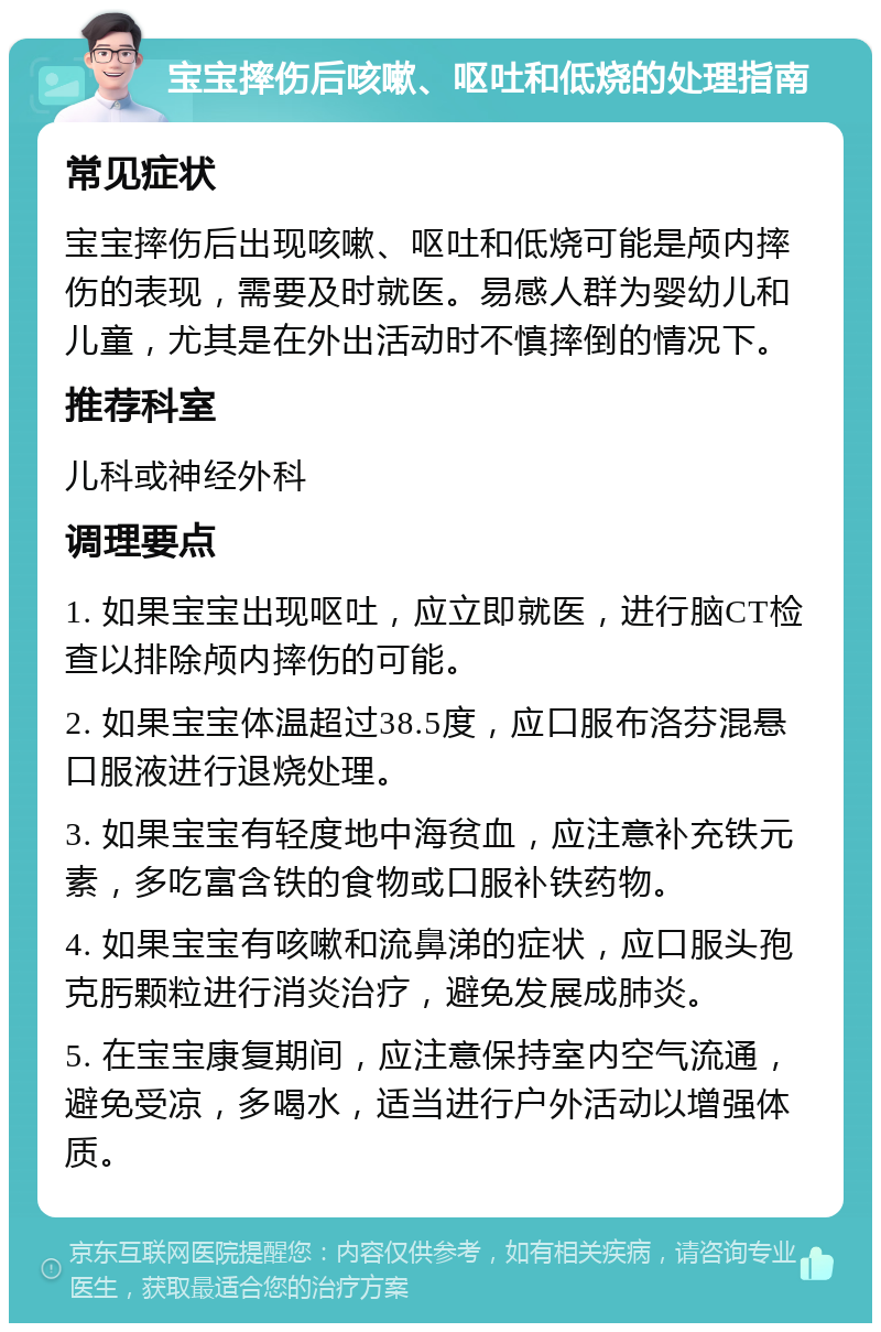 宝宝摔伤后咳嗽、呕吐和低烧的处理指南 常见症状 宝宝摔伤后出现咳嗽、呕吐和低烧可能是颅内摔伤的表现，需要及时就医。易感人群为婴幼儿和儿童，尤其是在外出活动时不慎摔倒的情况下。 推荐科室 儿科或神经外科 调理要点 1. 如果宝宝出现呕吐，应立即就医，进行脑CT检查以排除颅内摔伤的可能。 2. 如果宝宝体温超过38.5度，应口服布洛芬混悬口服液进行退烧处理。 3. 如果宝宝有轻度地中海贫血，应注意补充铁元素，多吃富含铁的食物或口服补铁药物。 4. 如果宝宝有咳嗽和流鼻涕的症状，应口服头孢克肟颗粒进行消炎治疗，避免发展成肺炎。 5. 在宝宝康复期间，应注意保持室内空气流通，避免受凉，多喝水，适当进行户外活动以增强体质。