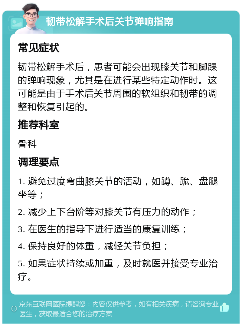 韧带松解手术后关节弹响指南 常见症状 韧带松解手术后，患者可能会出现膝关节和脚踝的弹响现象，尤其是在进行某些特定动作时。这可能是由于手术后关节周围的软组织和韧带的调整和恢复引起的。 推荐科室 骨科 调理要点 1. 避免过度弯曲膝关节的活动，如蹲、跪、盘腿坐等； 2. 减少上下台阶等对膝关节有压力的动作； 3. 在医生的指导下进行适当的康复训练； 4. 保持良好的体重，减轻关节负担； 5. 如果症状持续或加重，及时就医并接受专业治疗。